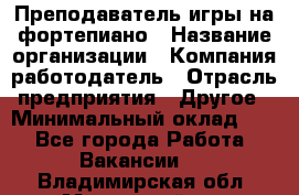 Преподаватель игры на фортепиано › Название организации ­ Компания-работодатель › Отрасль предприятия ­ Другое › Минимальный оклад ­ 1 - Все города Работа » Вакансии   . Владимирская обл.,Муромский р-н